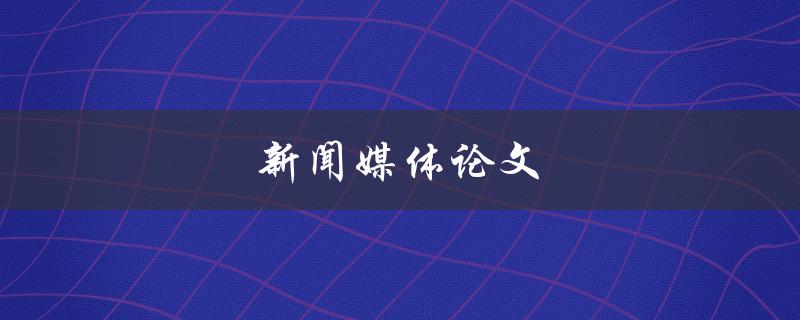 新闻媒体论文(如何撰写高质量的新闻媒体论文)