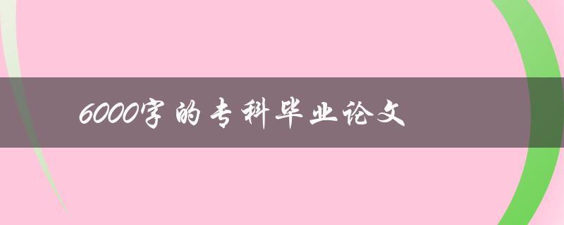 6000字的专科毕业论文(如何高效撰写与完成)