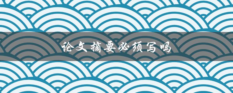 论文摘要必须写吗(为什么摘要是论文不可或缺的一部分)