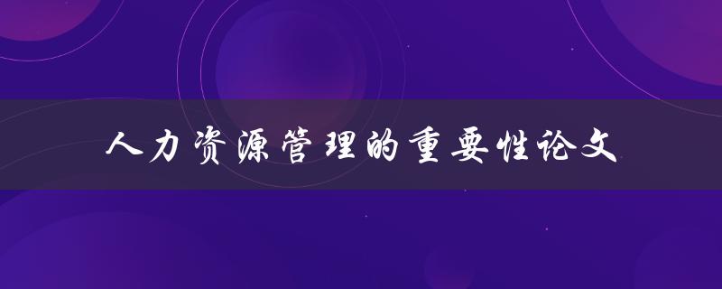 为什么人力资源管理在组织中如此重要？——重要性论文