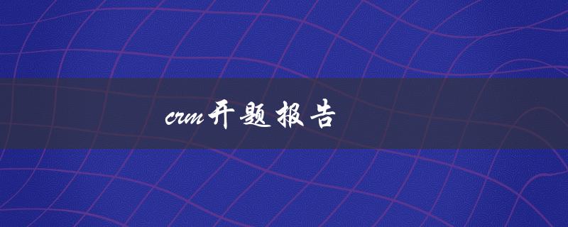 crm开题报告(如何撰写一个高质量的开题报告)