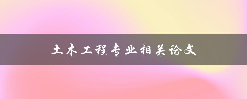 土木工程专业相关论文(如何选择合适的研究方向和题目)