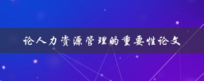 为什么人力资源管理在企业中如此重要？——论人力资源管理的重要性论文