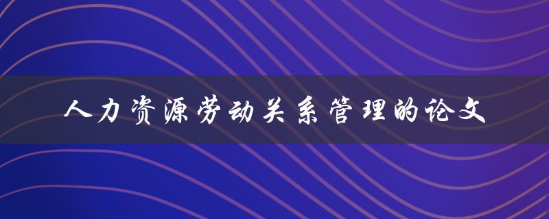 如何撰写一篇关于人力资源劳动关系管理的论文