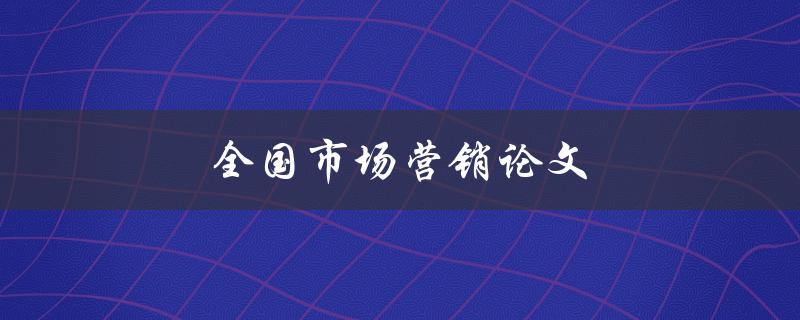 全国市场营销论文(如何撰写高质量的论文)