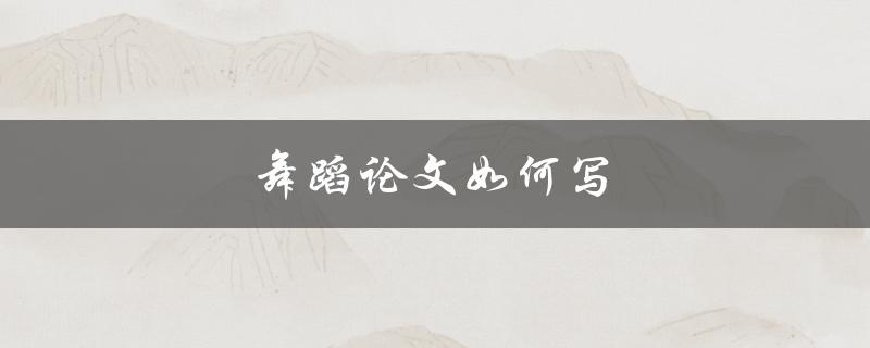 舞蹈论文如何写(有哪些写作技巧和步骤)