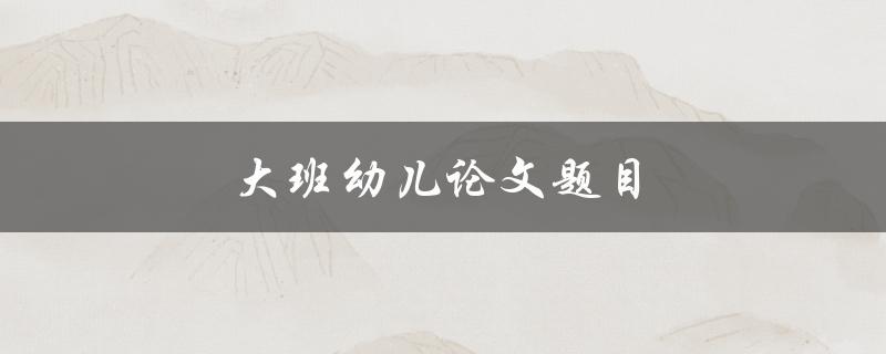 大班幼儿论文题目(如何选择幼儿论文主题)