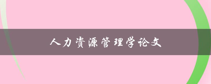人力资源管理学论文(如何写出优秀的毕业论文)