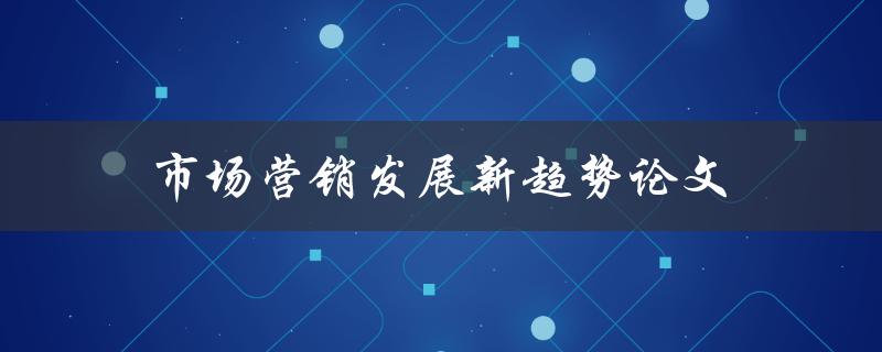 市场营销发展新趋势论文(哪些趋势将引领未来营销)