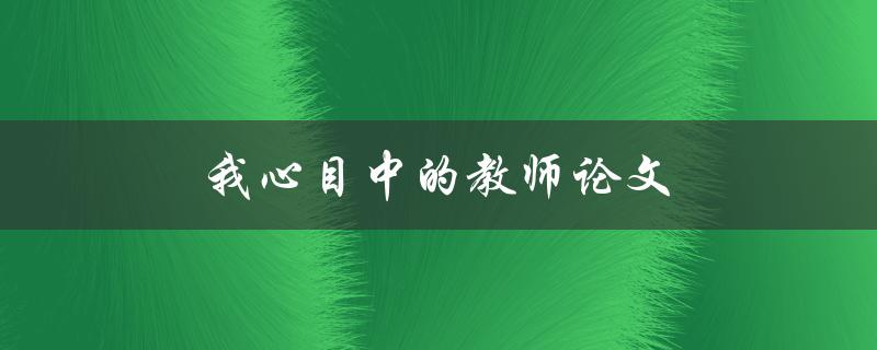 我心目中的教师论文(如何写出一篇令人印象深刻的论文)