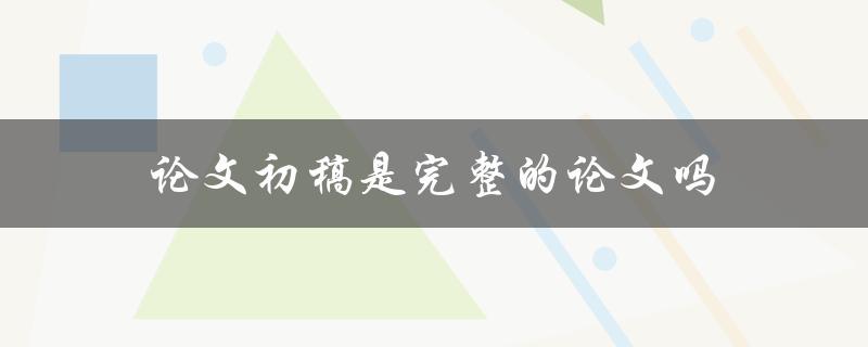 论文初稿是完整的论文吗(需要经过哪些修改和审查)