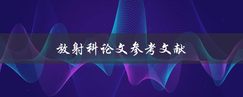 放射科论文参考文献(如何寻找和选择可靠的文献资料)