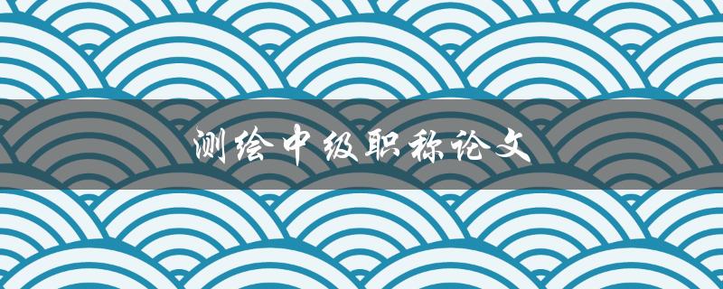测绘中级职称论文(如何撰写高质量的论文)