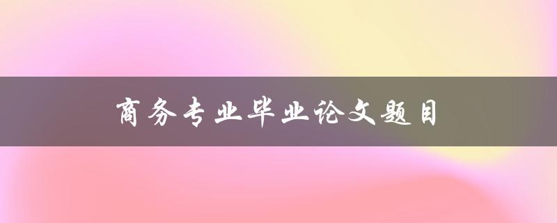 商务专业毕业论文题目(如何选择适合自己的研究方向)