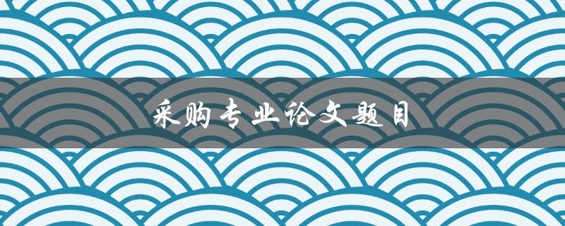 采购专业论文题目(如何选择合适的研究方向)