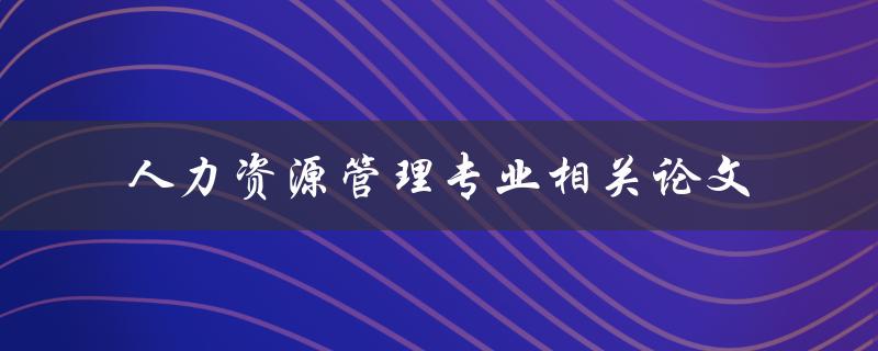 你如何撰写一篇与人力资源管理专业相关的论文