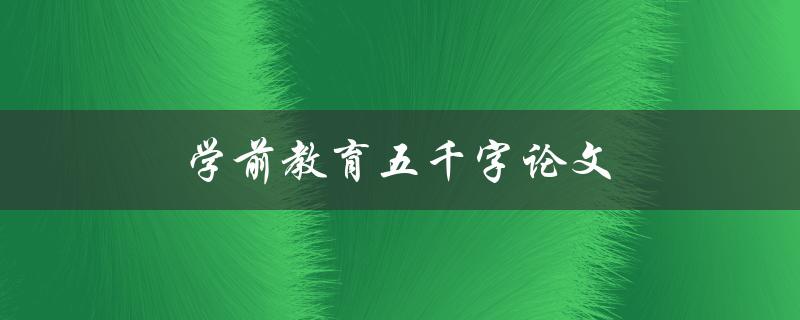 学前教育五千字论文(如何写好论文并获得高分)