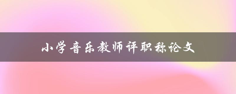 小学音乐教师评职称论文(如何撰写高质量的论文)