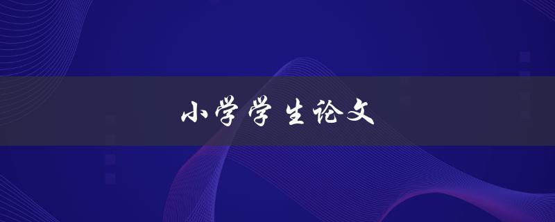 小学学生论文(如何写出优秀的小学论文) 小学学生论文(如何写出优秀的小学论文)