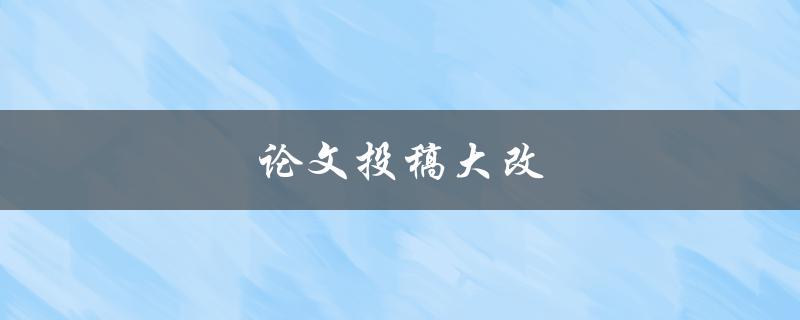 论文投稿大改(如何有效应对编辑意见)