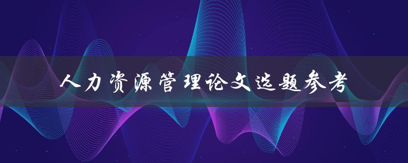 如何选择适合的人力资源管理论文选题？——人力资源管理论文选题参考