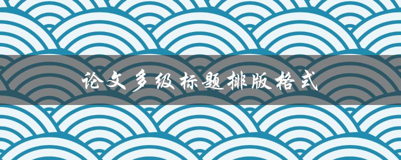 论文多级标题排版格式(如何正确使用不同级别标题进行排版)