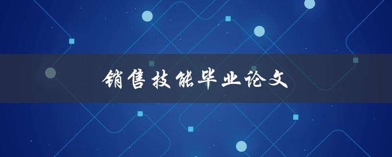 销售技能毕业论文(如何提高销售技能并实现业绩突破)