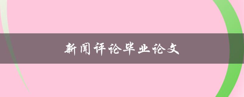 新闻评论毕业论文(如何撰写一篇高质量的论文)