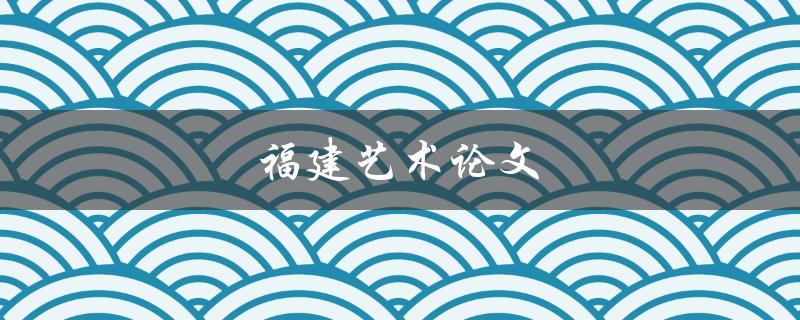 福建艺术论文(如何撰写高质量的论文)