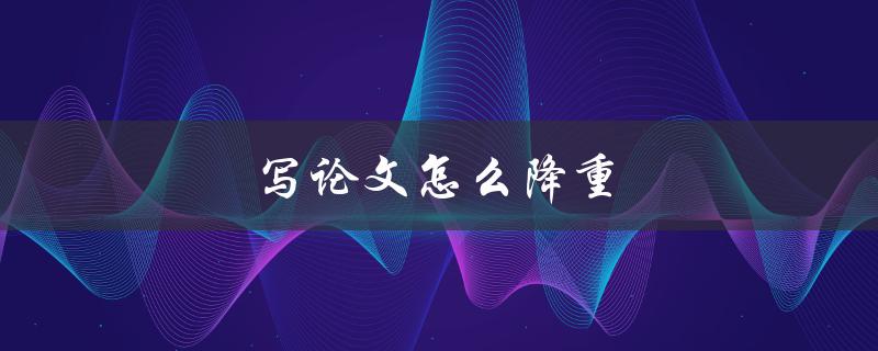 写论文怎么降重(有哪些有效的减负方法)