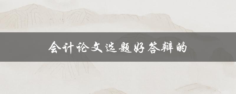 会计论文选题好答辩的(如何选择适合的会计论文选题)