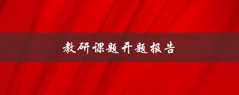 教研课题开题报告(如何撰写高质量的开题报告)