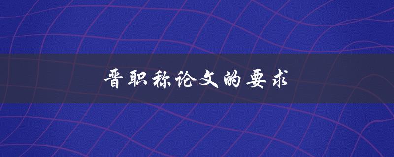 晋职称论文的要求(有哪些具体要求和标准)