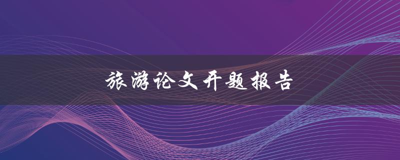 旅游论文开题报告(如何写出优秀的开题报告)