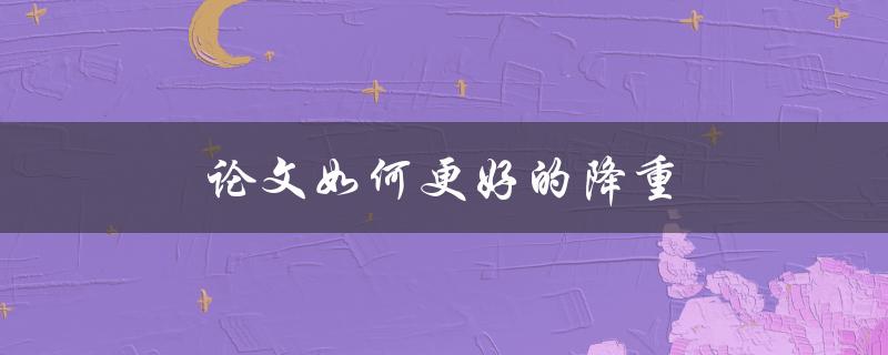 论文如何更好的降重(有哪些实用技巧和工具可用？)
