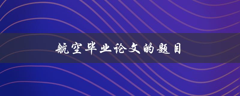 航空毕业论文的题目(如何选择一个独特而有价值的研究方向)