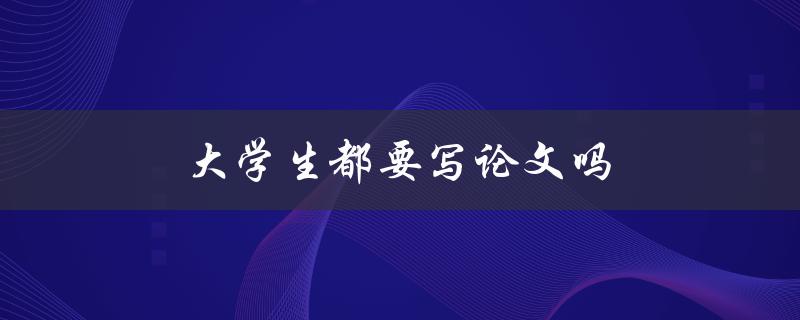 大学生都要写论文吗(论文写作是否是大学生必备技能)