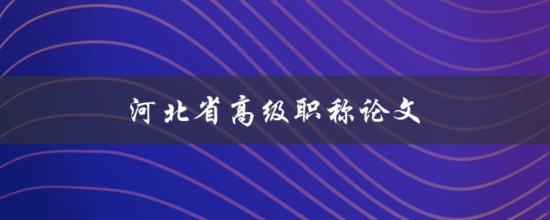 河北省高级职称论文(如何撰写高质量的论文)