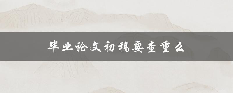 毕业论文初稿要查重么(为什么需要查重以及如何进行查重)